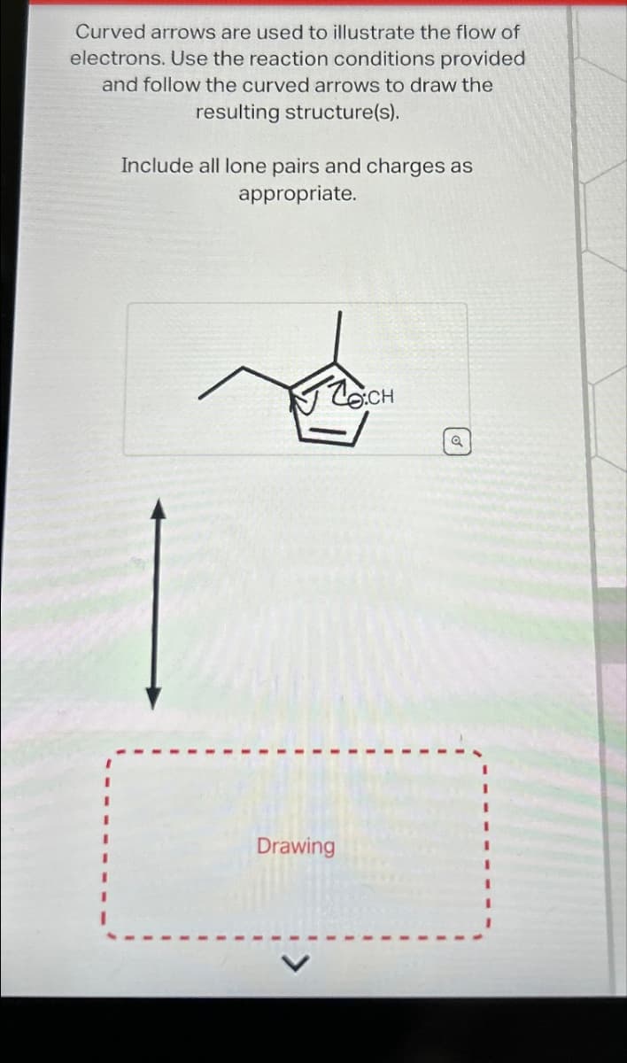 Curved arrows are used to illustrate the flow of
electrons. Use the reaction conditions provided
and follow the curved arrows to draw the
resulting structure(s).
Include all lone pairs and charges as
appropriate.
To:CH
Drawing
Q