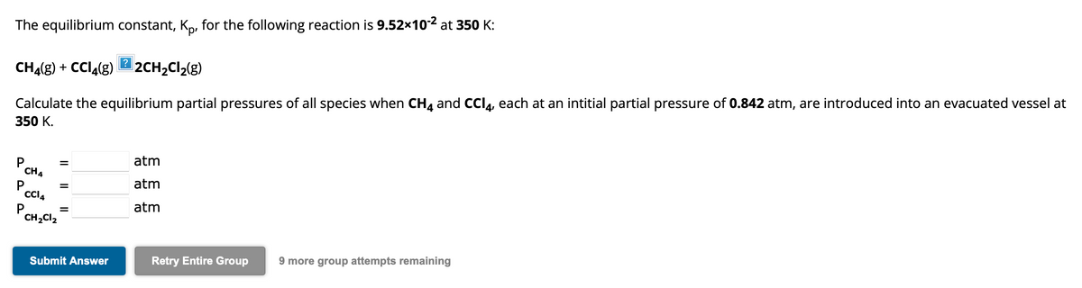 The equilibrium constant, Kp, for the following reaction is 9.52x10-² at 350 K:
CH4(g) + CCl4(g) 2CH₂Cl₂(g)
Calculate the equilibrium partial pressures of all species when CH4 and CCI4, each at an intitial partial pressure of 0.842 atm, are introduced into an evacuated vessel at
350 K.
CH4
P
||
||
CC14
CH₂Cl₂
=
Submit Answer
?
atm
atm
atm
Retry Entire Group 9 more group attempts remaining