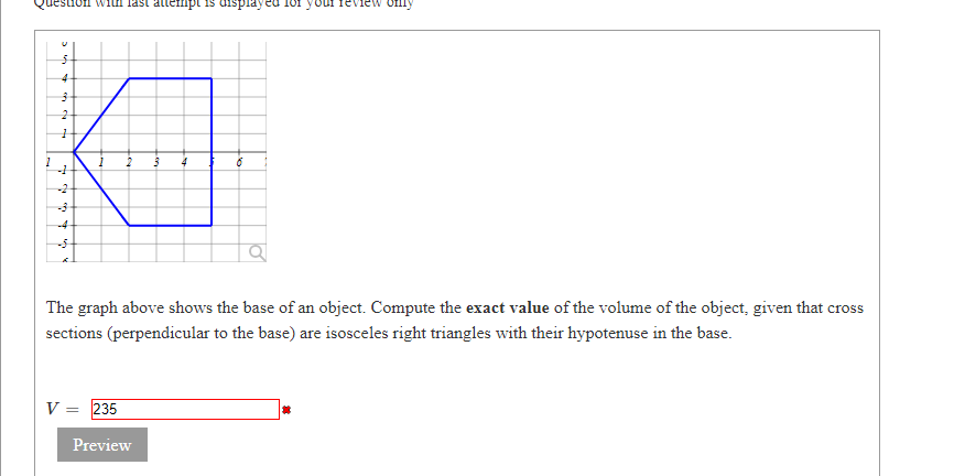 lestion witn last attempt is displaycu
ieview omy
-2
-4
The graph above shows the base of an object. Compute the exact value of the volume of the object, given that cross
sections (perpendicular to the base) are isosceles right triangles with their hypotenuse in the base.
V = 235
Preview
