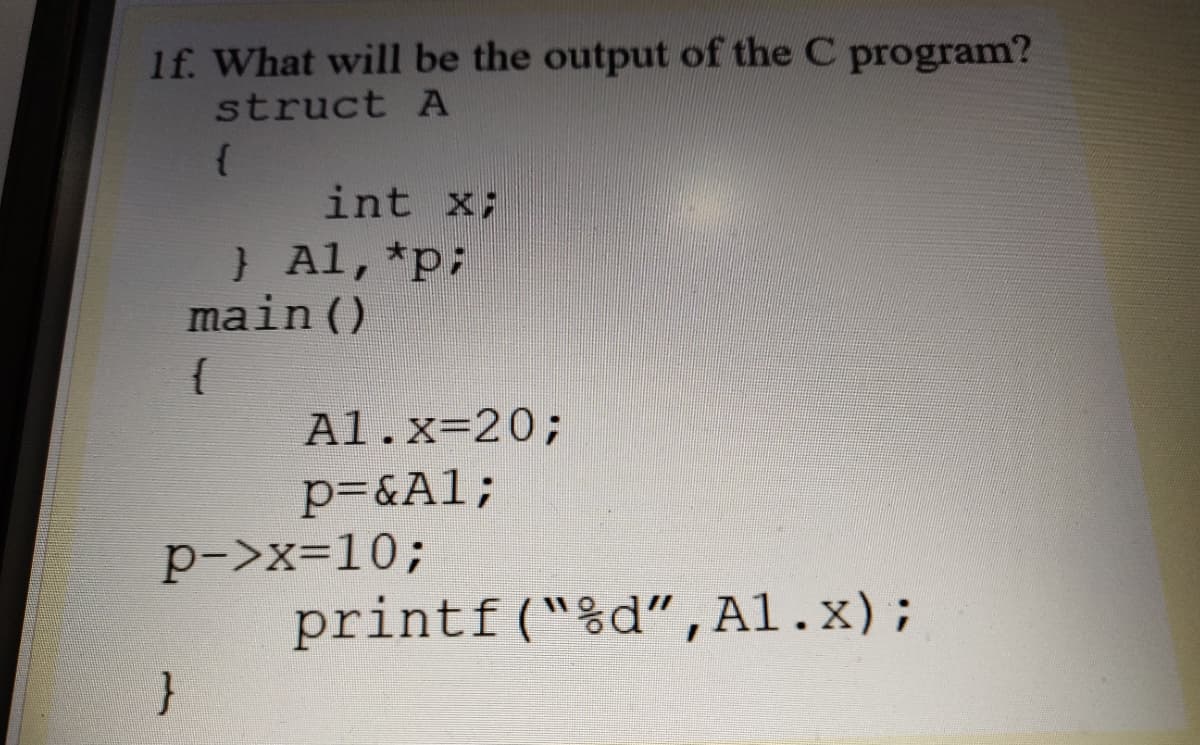 1f. What will be the output of the C program?
struct A
int x;
}Al,*p:
main ()
{
Al.x=20;
p=&Al;
p->x=10;
printf("%d",Al.x);
}
