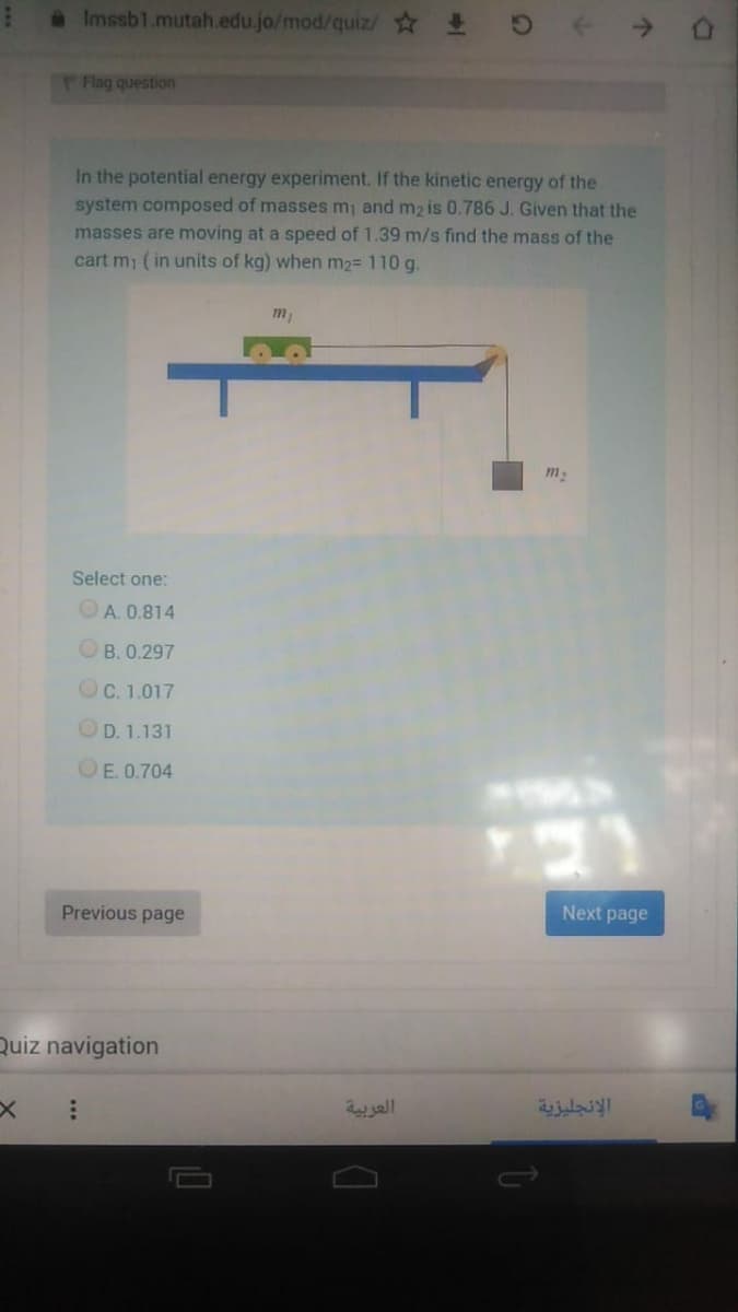 aImssb1.mutah.edu.jo/mod/quiz/
Flag question
In the potential energy experiment. If the kinetic energy of the
system composed of masses mi and m2 is 0.786 J. Given that the
masses are moving at a speed of 1.39 m/s find the mass of the
cart mi (in units of kg) when m2= 110 g.
m
Select one:
OA. 0.814
OB. 0.297
OC. 1.017
OD. 1.131
OE. 0.704
Previous page
Next page
Quiz navigation
العربية
الإنجليزية
...
