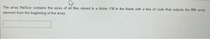 The array fileSize contains the sizes of all files stored in a folder. Fill in the blank with a line of code that outputs the fifth array
element from the beginning of the array.
