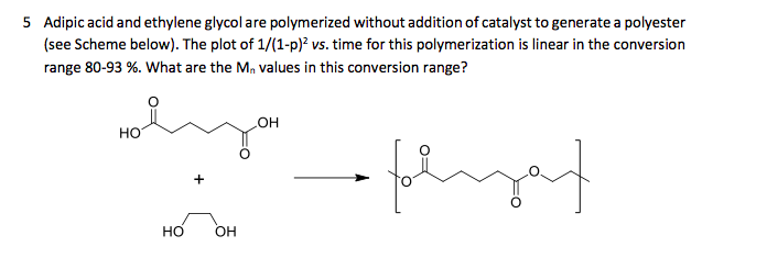 5 Adipic acid and ethylene glycol are polymerized without addition of catalyst to generate a polyester
(see Scheme below). The plot of 1/(1-p)? vs. time for this polymerization is linear in the conversion
range 80-93 %. What are the M, values in this conversion range?
но
HO
+
но
OH
