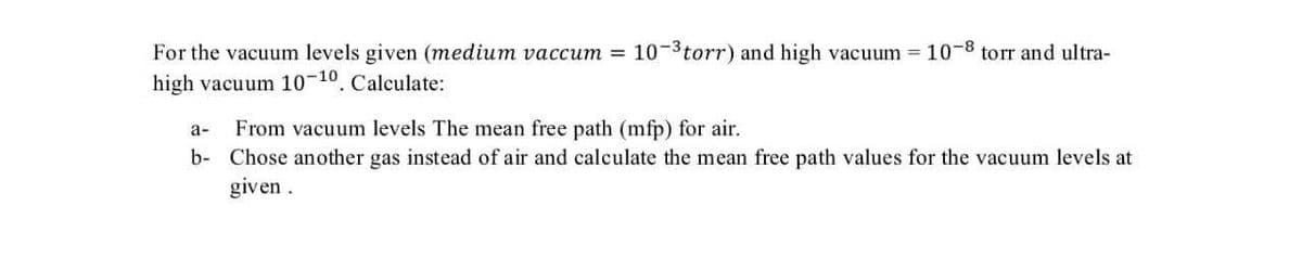 For the vacuum levels given (medium vaccum =
10-3torr) and high vacuum = 10-8 torr and ultra-
high vacuum 10-10. Calculate:
From vacuum levels The mean free path (mfp) for air.
b- Chose another gas instead of air and calculate the mean free path values for the vacuum levels at
а-
given.
