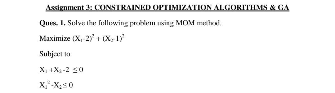 Assignment 3: CONSTRAINED OPTIMIZATION ALGORITHMS & GA
Ques. 1. Solve the following problem using MOM method.
Maximize (X1-2) + (X2-1)
Subject to
X1 +X2 -2 <0
X,² -X,<0
