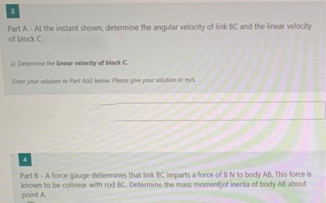 Part A - At the instant shown, determine the angular velocity of link BC and the linear velocity
of block C
) Determine the linear velocity of block C.
Enter your solution to Part A(i) below. Please give your solution in m/s
Part B - A force gauge determines that link BC imparts a force of 8 N to body AB. This force is
known to be colinear with rod BC. Determine the mass momentjof inertia of body AB about
point A.
