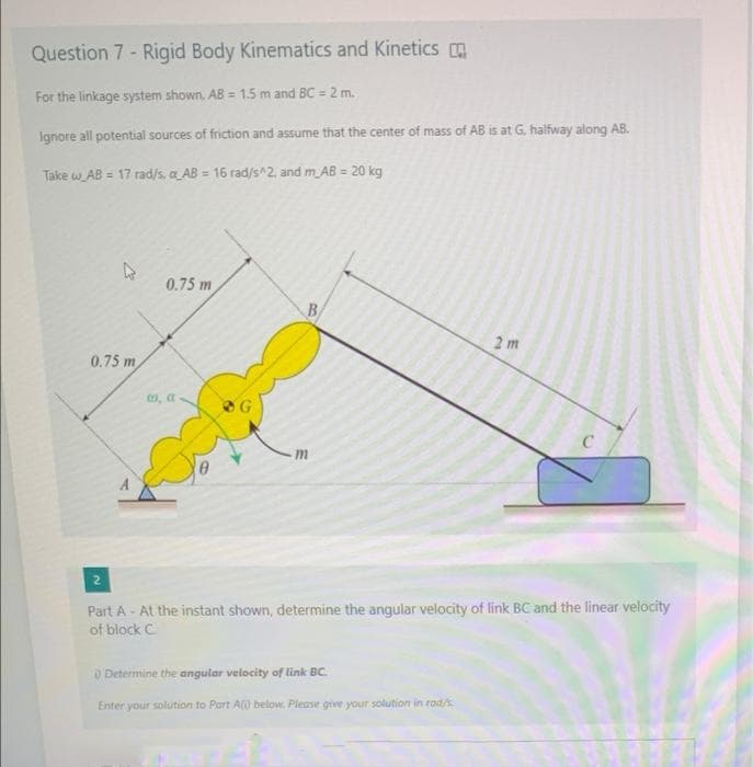 Question 7 - Rigid Body Kinematics and Kinetics
For the linkage system shown. AB = 1.5 m and BC = 2 m.
Ignore all potential sources of friction and assume that the center of mass of AB is at G, halfway along AB.
Take w AB = 17 rad/s, a AB = 16 rad/s^2, and m AB = 20 kg
0.75 m
B
2 m
0.75 m
0, a
OG
Part A - At the instant shown, determine the angular velocity of link BC and the linear velocity
of block C.
O Determine the angular velocity of link BC.
Enter your solution to Part A0 below. Please give your solution in rad/s
