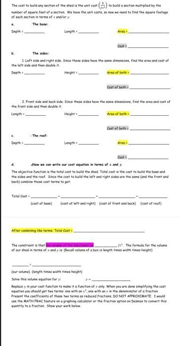 The cost to buld ony section of the shed is the unit cost ) to build a section multiplied by the
rumber of squore feet of a section. We have the unit costs, so now we need to find the square foetage
of coch section in terms of x and/or y.
4.
The base!
Depth
Length
Area
Cest
b.
The sides:
1 Left side and right side. Since these sides have the some dimensions, find the area and cost of
the left side ond then double it.
Depth
Height
Area of beth.
Cost of bath
2. Front side and back side. Since these sides have the some dimensions, find the area and cost of
the frent side ond then double it.
Length =
Height =
Area of beth
Cost of beth
The roof:
Depth
Length
Area
Cast
Now we con write eur cost equation in terms of x and y.
d.
The objective functien is the total cost to build the shed. Total cost is the cost te build the base and
the sides and the root. Since the cost te build the left and right sides are the some (and the front and
back) combine these cost terms to get
Total Cost
(cest of base)
(cost of left and right) (cast of front and bock) (cest of roof)
After combining like terma Tetal Cast
The constraint is that thmeof the shedmust be
ef our shed in terms of x and y is (Recall velume of e box is length times width times height)
e, The formula for the volume
(our volume) (length times width times height)
Solve this volume equotion for y
Replace y in your cest function to make it o function of x only, When you are done simplifying the cest
equation you shauld get two terms one with on , one with on x in the denominator of a frection
Present the coefficients of these two terms as reduced froctions. DO NOT APPROXIMATE I would
use the MATH FRAC feature on a graphing calculator or the froction option on Desmes to convert this
quantity te a froctien Show your work below.

