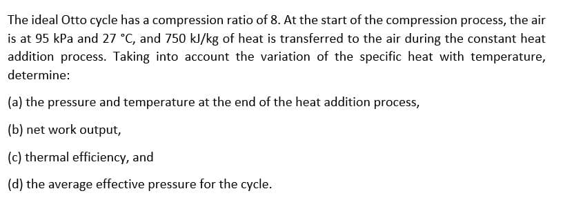 The ideal Otto cycle has a compression ratio of 8. At the start of the compression process, the air
is at 95 kPa and 27 °C, and 750 kl/kg of heat is transferred to the air during the constant heat
addition process. Taking into account the variation of the specific heat with temperature,
determine:
(a) the pressure and temperature at the end of the heat addition process,
(b) net work output,
(c) thermal efficiency, and
(d) the average effective pressure for the cycle.
