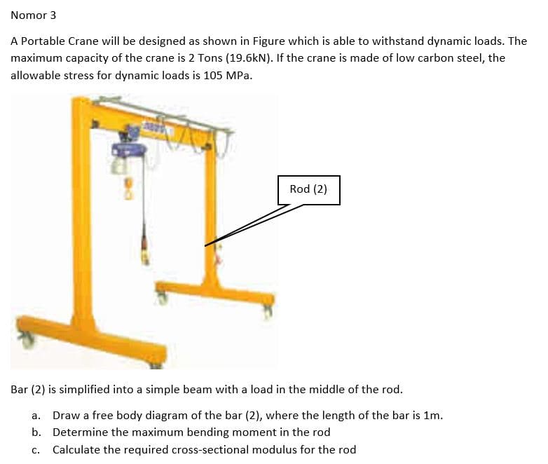 Nomor 3
A Portable Crane will be designed as shown in Figure which is able to withstand dynamic loads. The
maximum capacity of the crane is 2 Tons (19.6kN). If the crane is made of low carbon steel, the
allowable stress for dynamic loads is 105 MPa.
Rod (2)
Bar (2) is simplified into a simple beam with a load in the middle of the rod.
a. Draw a free body diagram of the bar (2), where the length of the bar is 1m.
b. Determine the maximum bending moment in the rod
c. Calculate the required cross-sectional modulus for the rod
