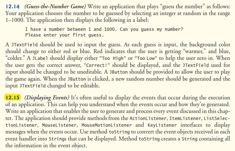 12.14 (Guess-the-Number Game) Write an application that plays “guess the number” as follows:
Your application chooses the number to be guessed by selecting an integer at random in the range
1-1000. The application then displays the following in a label:
I have a number between 1 and 1000. Can you guess my number?
Please enter your first guess.
A JTextField should be used to input the guess. As each guess is input, the background color
should change to either red or blue. Red indicates that the user is getting "warmer," and blue,
"colder." A JLabel should display either "Too High" or "Too Low" to help the user zero in. When
the user gets the correct answer, "Correct!" should be displayed, and the JTextField used for
input should be changed to be uneditable. A JButton should be provided to allow the user to play
the game again. When the JButton is clicked, a new random number should be generated and the
input JTextField changed to be editable.
12.15 (Displaying Events) It's often useful to display the events that occur during the execution
of an application. This can help you understand when the events occur and how they're generated.
Write an application that enables the user to generate and process every event discussed in this chap-
ter. The application should provide methods from the ActionListener, ItemListener, ListSelec-
tionListener, MouseListener, MouseMotionListener and KeyListener interfaces to display
messages when the events occur. Use method toString to convert the event objects received in each
event handler into Strings that can be displayed. Method toString creates a String containing all
the information in the event object.