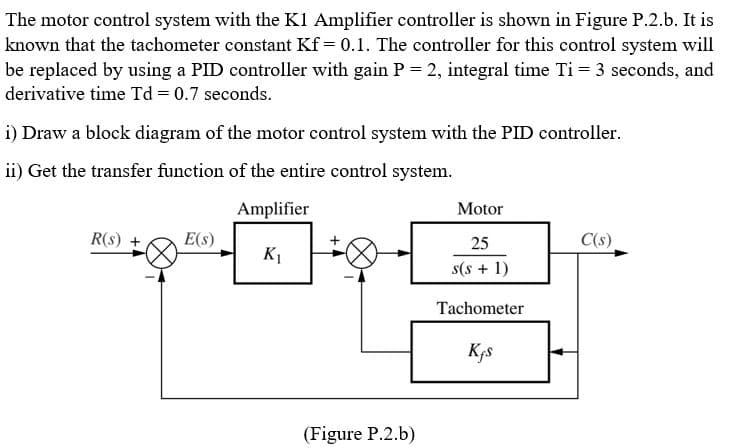 The motor control system with the K1 Amplifier controller is shown in Figure P.2.b. It is
known that the tachometer constant Kf = 0.1. The controller for this control system will
be replaced by using a PID controller with gain P = 2, integral time Ti = 3 seconds, and
derivative time Td = 0.7 seconds.
i) Draw a block diagram of the motor control system with the PID controller.
ii) Get the transfer function of the entire control system.
Amplifier
K₁
R(S)
E(S)
(Figure P.2.b)
Motor
25
s(s + 1)
Tachometer
Kjs
C(s)