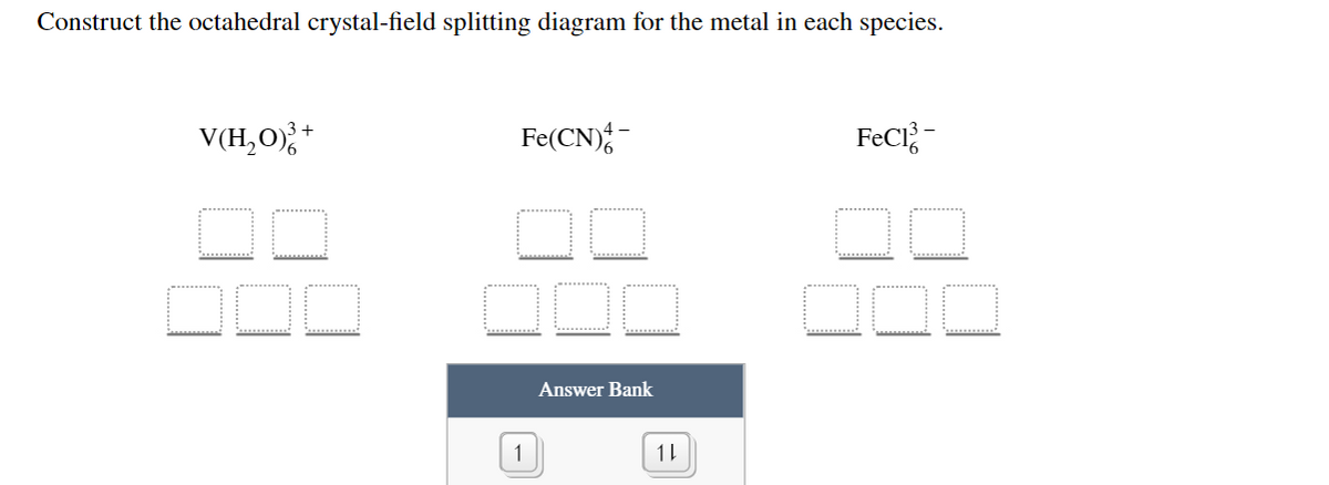 Construct the octahedral crystal-field splitting diagram for the metal in each species.
3+
V(H,O)
Fe(CN);-
FeCl-
Answer Bank
11
