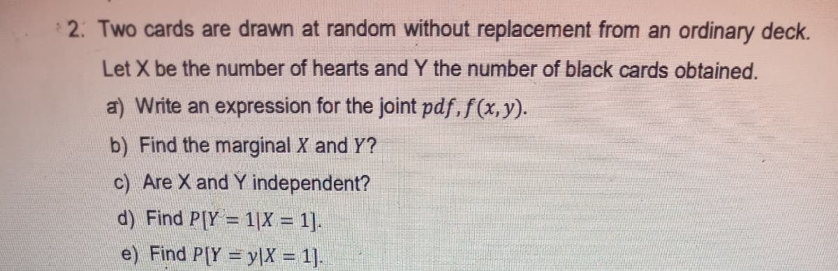 2: Two cards are drawn at random without replacement from an ordinary deck.
Let X be the number of hearts and Y the number of black cards obtained.
a) Write an expression for the joint pdf, f(x, y).
b) Find the marginal X and Y?
c) Are X and Y independent?
d) Find P[Y = 1|X = 1].
e) Find P[Y = yX = 1].
