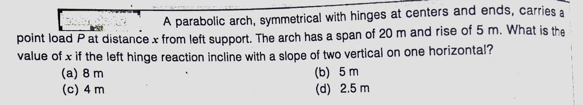 A parabolic arch, symmetrical with hinges at centers and ends, carries a
point load P at distance x from left support. The arch has a span of 20 m and rise of 5 m. What is the
value of x if the left hinge reaction incline with a slope of two vertical on one horizontal?
(a) 8 m
(c) 4 m
(b) 5 m
(d) 2.5 m
