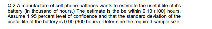 Q.2 A manufacture of cell phone batteries wants to estimate the useful life of it's
battery (in thousand of hours.) The estimate is the be within 0.10 (100) hours.
Assume 1 95 percent level of confidence and that the standard deviation of the
useful life of the battery is 0.90 (900 hours). Determine the required sample size.
