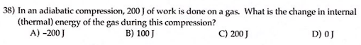 38) In an adiabatic compression, 200 J of work is done on a gas. What is the change in internal
(thermal) energy of the gas during this compression?
A) -200 J
B) 100 J
C) 200 J
D) OJ