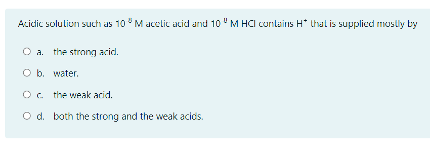 Acidic solution such as 10-8 M acetic acid and 10-8 M HCI contains H* that is supplied mostly by
a. the strong acid.
O b. water.
O c. the weak acid.
O d. both the strong and the weak acids.
