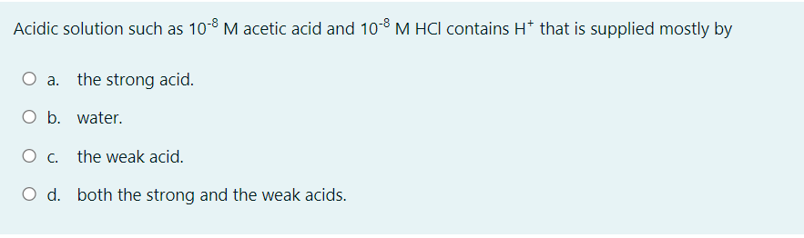 Acidic solution such as 10-8 M acetic acid and 10-8 M HCI contains H* that is supplied mostly by
O a. the strong acid.
O b. water.
О с.
the weak acid.
Od.
both the strong and the weak acids.
