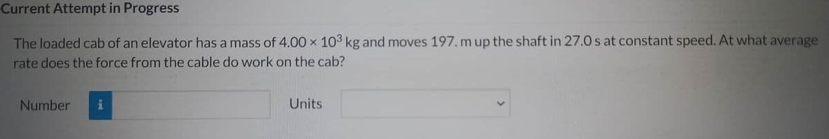 Current Attempt in Progress
The loaded cab of an elevator has a mass of 4.00 × 103 kg and moves 197. m up the shaft in 27.0 s at constant speed. At what average
rate does the force from the cable do work on the cab?
Number
i
Units