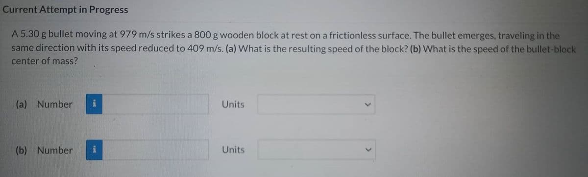 Current Attempt in Progress
A 5.30 g bullet moving at 979 m/s strikes a 800 g wooden block at rest on a frictionless surface. The bullet emerges, traveling in the
same direction with its speed reduced to 409 m/s. (a) What is the resulting speed of the block? (b) What is the speed of the bullet-block
center of mass?
(a) Number
(b) Number
Units
Units