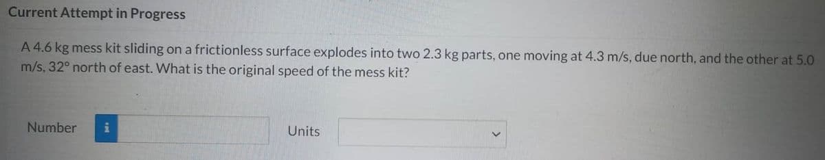 Current Attempt in Progress
A 4.6 kg mess kit sliding on a frictionless surface explodes into two 2.3 kg parts, one moving at 4.3 m/s, due north, and the other at 5.0
m/s, 32° north of east. What is the original speed of the mess kit?
Number i
Units