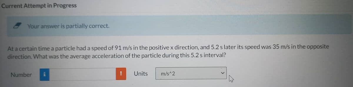 Current Attempt in Progress
Your answer is partially correct.
At a certain time a particle had a speed of 91 m/s in the positive x direction, and 5.2 s later its speed was 35 m/s in the opposite
direction. What was the average acceleration of the particle during this 5.2 s interval?
Number i
!
Units
m/s^2