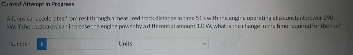 Current Attempt in Progress
A funny car accelerates from rest through a measured track distance in time 51 s with the engine operating at a constant power 290
kW. If the track crew can increase the engine power by a differential amount 1.0 W, what is the change in the time required for the run?
Number
i
Units