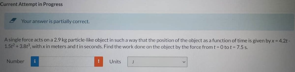 Current Attempt in Progress
Your answer is partially correct.
A single force acts on a 2.9 kg particle-like object in such a way that the position of the object as a function of time is given by x = 4.2t -
1.5t² + 3.8t3, with x in meters and t in seconds. Find the work done on the object by the force from t = 0 tot = 7.5 s.
Number
Units
J