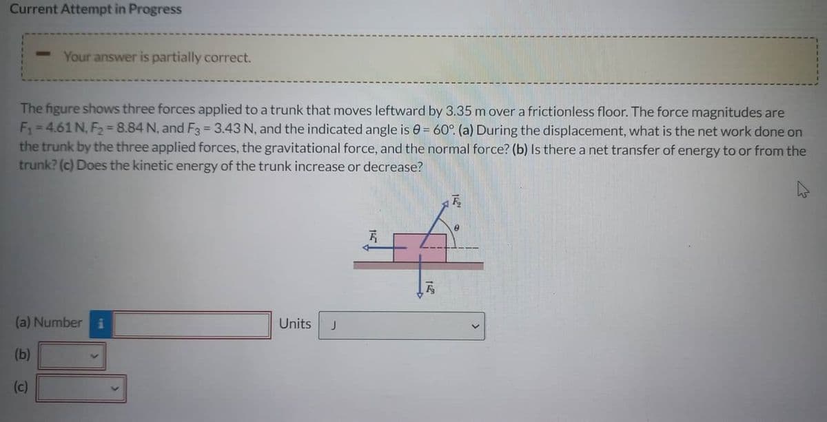 Current Attempt in Progress
Your answer is partially correct.
The figure shows three forces applied to a trunk that moves leftward by 3.35 m over a frictionless floor. The force magnitudes are
F₁=4.61 N, F₂ = 8.84 N, and F3 = 3.43 N, and the indicated angle is 0= 60°. (a) During the displacement, what is the net work done on
the trunk by the three applied forces, the gravitational force, and the normal force? (b) Is there a net transfer of energy to or from the
trunk? (c) Does the kinetic energy of the trunk increase or decrease?
(a) Number
(b)
(c)
Units J