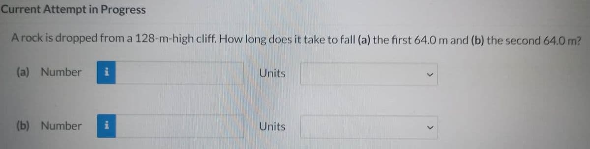 Current Attempt in Progress
A rock is dropped from a 128-m-high cliff. How long does it take to fall (a) the first 64.0 m and (b) the second 64.0 m?
(a) Number
(b) Number
i
Units
Units