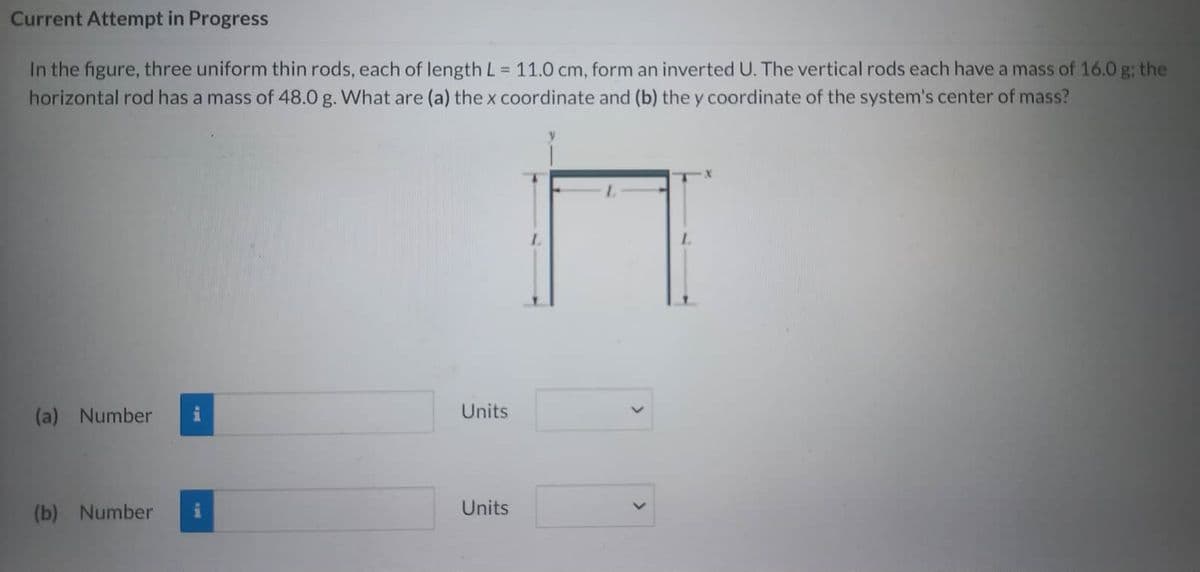 Current Attempt in Progress
In the figure, three uniform thin rods, each of length L = 11.0 cm, form an inverted U. The vertical rods each have a mass of 16.0 g: the
horizontal rod has a mass of 48.0 g. What are (a) the x coordinate and (b) the y coordinate of the system's center of mass?
(a) Number
(b) Number
Units
Units