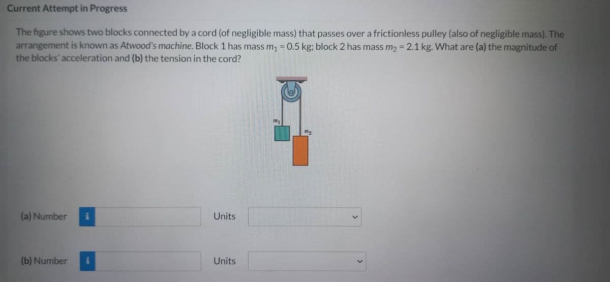 Current Attempt in Progress
The figure shows two blocks connected by a cord (of negligible mass) that passes over a frictionless pulley (also of negligible mass). The
arrangement is known as Atwood's machine. Block 1 has mass m₁ = 0.5 kg; block 2 has mass m₂ = 2.1 kg. What are (a) the magnitude of
the blocks' acceleration and (b) the tension in the cord?
(a) Number i
(b) Number i
Units
Units
Mo