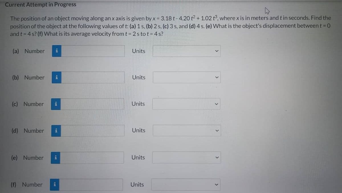 Current Attempt in Progress
A
The position of an object moving along an x axis is given by x = 3.18 t-4.20 t2 + 1.02 t3, where x is in meters and t in seconds. Find the
position of the object at the following values of t: (a) 1 s, (b) 2 s, (c) 3 s, and (d) 4 s. (e) What is the object's displacement between t=0
and t = 4 s? (f) What is its average velocity from t=2stot=4s?
(a) Number
(b) Number i
(c) Number
i
(d) Number i
(e) Number i
(f) Number
i
Units
Units
Units
Units
Units
Units