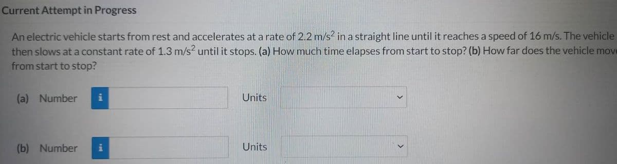 Current Attempt in Progress
An electric vehicle starts from rest and accelerates at a rate of 2.2 m/s² in a straight line until it reaches a speed of 16 m/s. The vehicle
then slows at a constant rate of 1.3 m/s² until it stops. (a) How much time elapses from start to stop? (b) How far does the vehicle move
from start to stop?
(a) Number i
(b) Number i
Units
Units