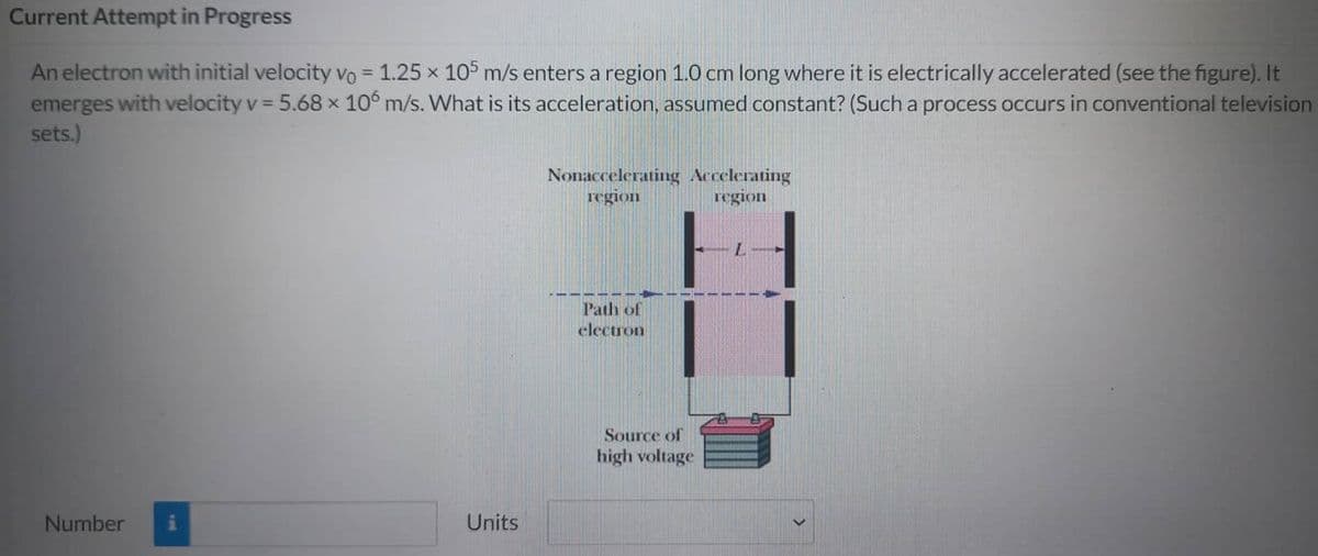 Current Attempt in Progress
An electron with initial velocity vo = 1.25 x 105 m/s enters a region 1.0 cm long where it is electrically accelerated (see the figure). It
emerges with velocity v = 5.68 x 106 m/s. What is its acceleration, assumed constant? (Such a process occurs in conventional television
sets.)
Number
Units
Nonaccelerating Accelerating
region
region
Path of
electron
Source of
high voltage
L