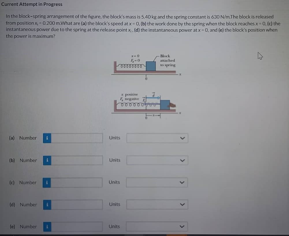 Current Attempt in Progress
In the block-spring arrangement of the figure, the block's mass is 5.40 kg and the spring constant is 630 N/m.The block is released
from position x₁ = 0.200 m.What are (a) the block's speed at x = 0, (b) the work done by the spring when the block reaches x = 0, (c) the
instantaneous power due to the spring at the release point x₁, (d) the instantaneous power at x = 0, and (e) the block's position when
the power is maximum?
(a) Number i
(b) Number i
(c) Number i
(d) Number i
(e) Number i
x=0
F=0
00000000
x positive
F negative
000000
Units
Units
Units
Units
Units
Block
attached
to spring