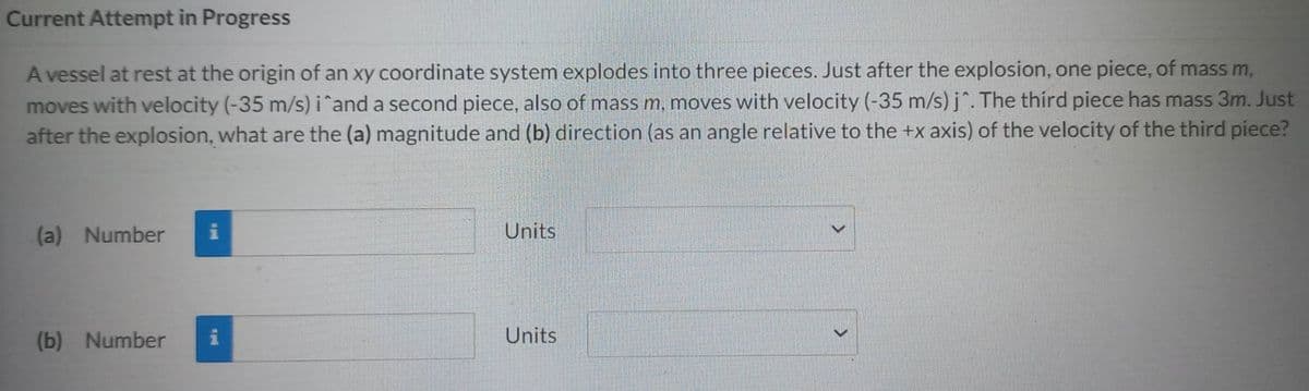 Current Attempt in Progress
A vessel at rest at the origin of an xy coordinate system explodes into three pieces. Just after the explosion, one piece, of mass m,
moves with velocity (-35 m/s) i^and a second piece, also of mass m, moves with velocity (-35 m/s) j^. The third piece has mass 3m. Just
after the explosion, what are the (a) magnitude and (b) direction (as an angle relative to the +x axis) of the velocity of the third piece?
(a) Number i
(b) Number
Units
Units
