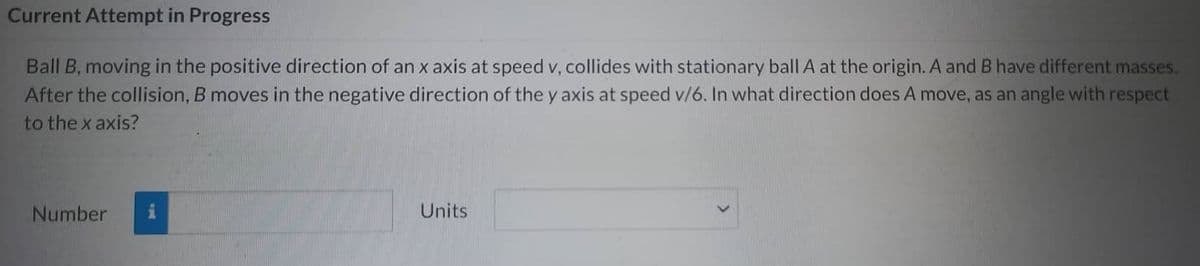 Current Attempt in Progress
Ball B, moving in the positive direction of an x axis at speed v, collides with stationary ball A at the origin. A and B have different masses.
After the collision, B moves in the negative direction of the y axis at speed v/6. In what direction does A move, as an angle with respect
to the x axis?
Number i
Units