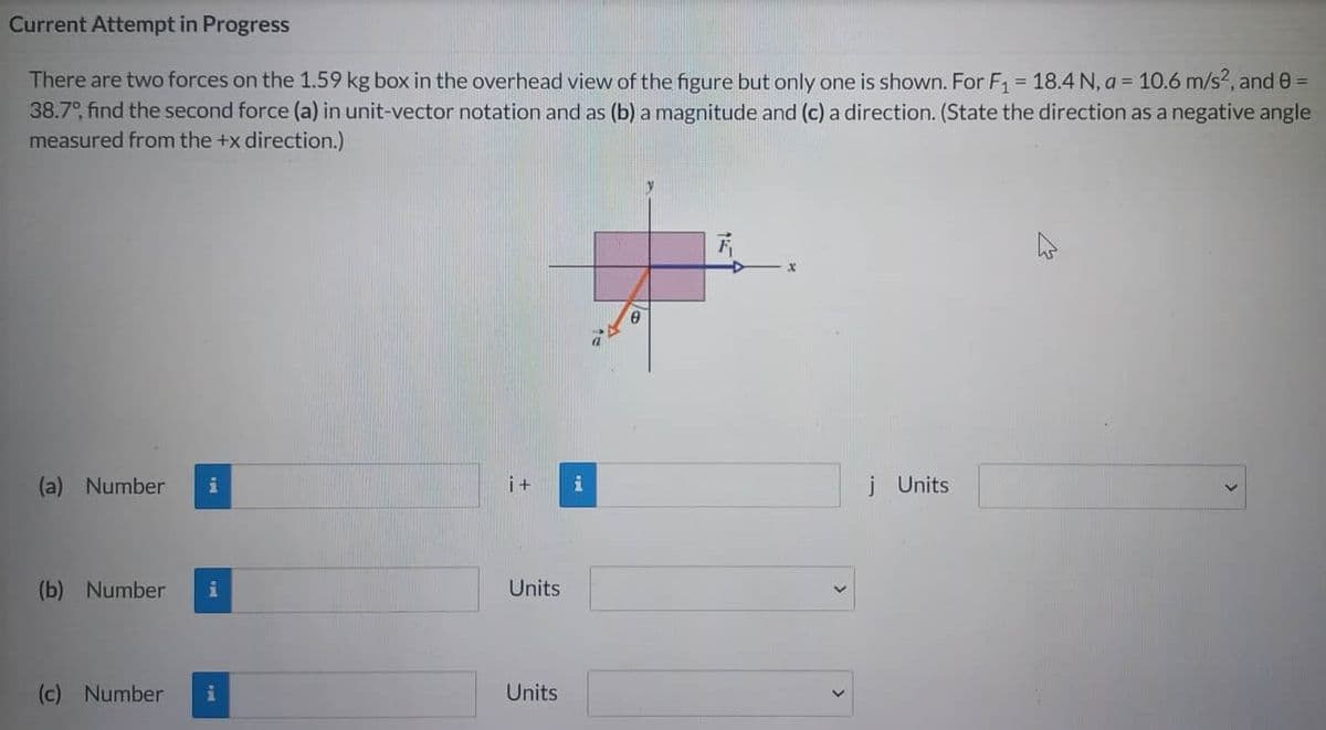 Current Attempt in Progress
There are two forces on the 1.59 kg box in the overhead view of the figure but only one is shown. For F₁ = 18.4 N, a = 10.6 m/s², and 0 =
38.7°, find the second force (a) in unit-vector notation and as (b) a magnitude and (c) a direction. (State the direction as a negative angle
measured from the +x direction.)
(a) Number i
(b) Number i
(c) Number
i
i+ i
Units
Units
j Units