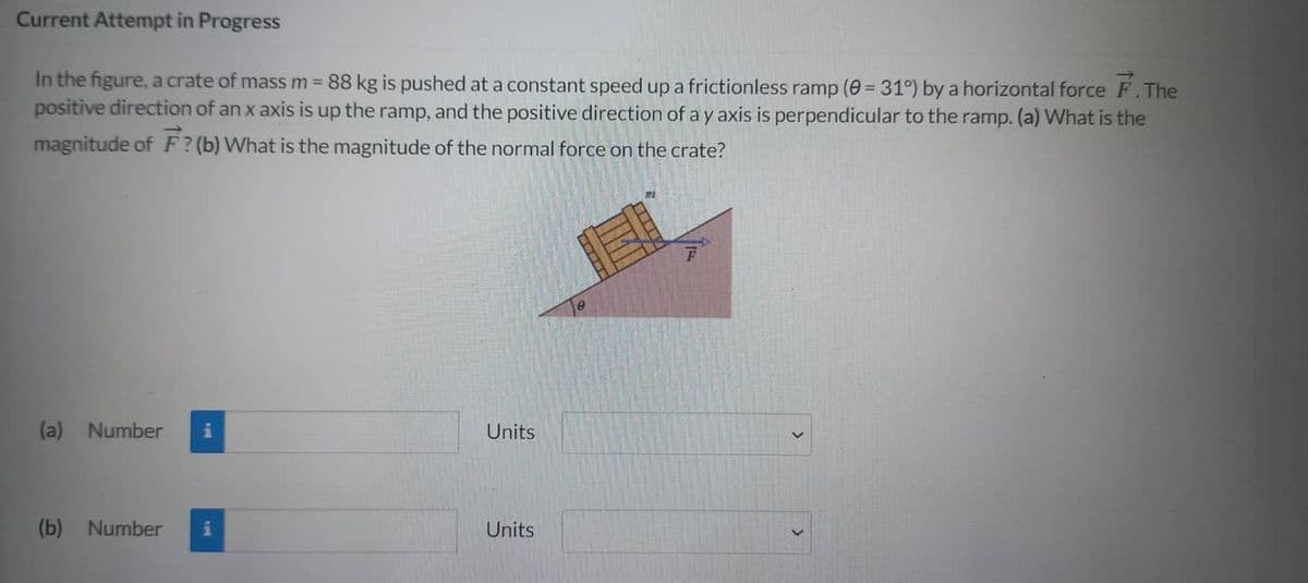 Current Attempt in Progress
In the figure, a crate of mass m = 88 kg is pushed at a constant speed up a frictionless ramp (0 = 31°) by a horizontal force F. The
positive direction of an x axis is up the ramp, and the positive direction of a y axis is perpendicular to the ramp. (a) What is the
magnitude of F? (b) What is the magnitude of the normal force on the crate?
(a) Number i
(b) Number i
Units
Units
e
2012