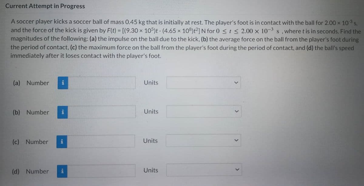 Current Attempt in Progress
A soccer player kicks a soccer ball of mass 0.45 kg that is initially at rest. The player's foot is in contact with the ball for 2.00 × 10-³ s,
and the force of the kick is given by F(t) = [(9.30 x 105)t - (4.65 x 108)t²] N for 0 ≤ t ≤ 2.00 x 10-³ s, where t is in seconds. Find the
magnitudes of the following: (a) the impulse on the ball due to the kick, (b) the average force on the ball from the player's foot during
the period of contact, (c) the maximum force on the ball from the player's foot during the period of contact, and (d) the ball's speed
immediately after it loses contact with the player's foot.
(a) Number i
(b) Number i
(c) Number
(d) Number
Units
Units
Units
Units
<