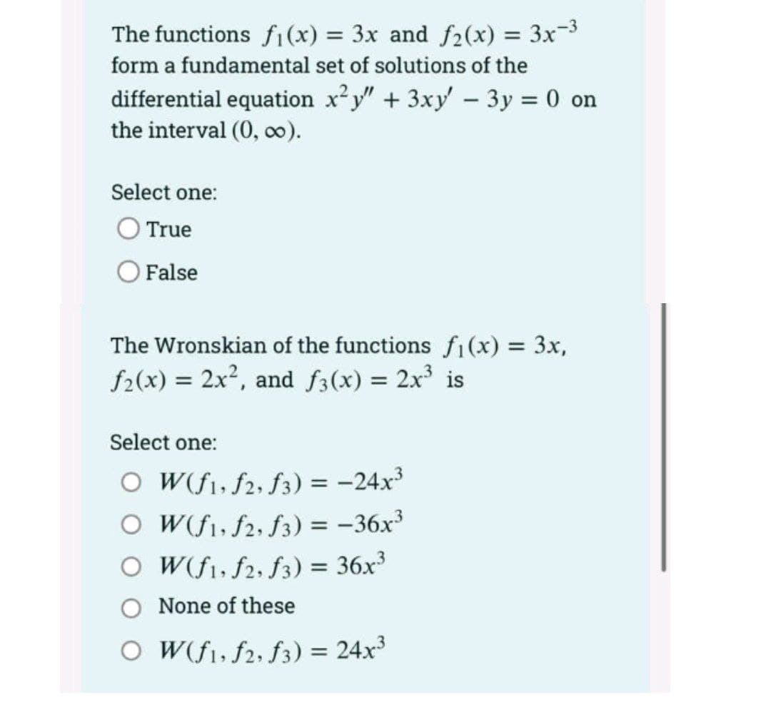 The functions fi(x) = 3x and f2(x) = 3x-3
%3D
form a fundamental set of solutions of the
differential equation x²y" + 3xy - 3y = 0 on
the interval (0, o0).
Select one:
True
False
The Wronskian of the functions fi(x) 3x,
f2(x) = 2x2, and f3(x) = 2x is
Select one:
O Wf1, f2, f3) = -24x³
O W(fi, f2, f3) = -36x
O W(f1, f2, f3) = 36x³
None of these
O W(f1, f2, f3) = 24x³
