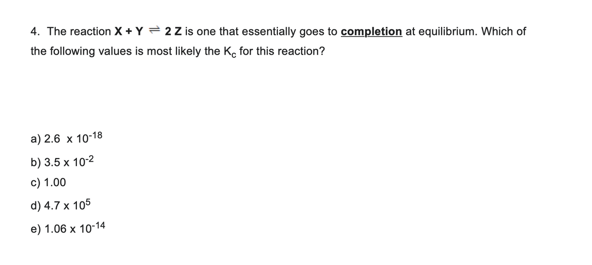 4. The reaction X + Y 2 Z is one that essentially goes to completion at equilibrium. Which of
the following values is most likely the Kc for this reaction?
a) 2.6 x 10-18
b) 3.5 x 10-2
c) 1.00
d) 4.7 x 105
e) 1.06 x 10-14