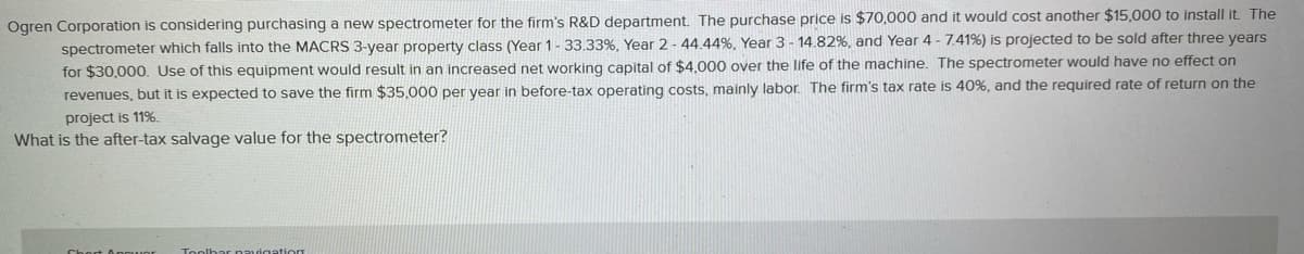 Ogren Corporation is considering purchasing a new spectrometer for the firm's R&D department. The purchase price is $70,000 and it would cost another $15,000 to install it. The
spectrometer which falls into the MACRS 3-year property class (Year 1-33.33%, Year 2 - 44.44%, Year 3 - 14.82%, and Year 4 - 7.41%) is projected to be sold after three years
for $30,000. Use of this equipment would result in an increased net working capital of $4,000 over the life of the machine. The spectrometer would have no effect on
revenues, but it is expected to save the firm $35,000 per vear in before-tax operating costs, mainly labor. The firm's tax rate is 40%, and the required rate of return on the
project is 11%.
What is the after-tax salvage value for the spectrometer?
