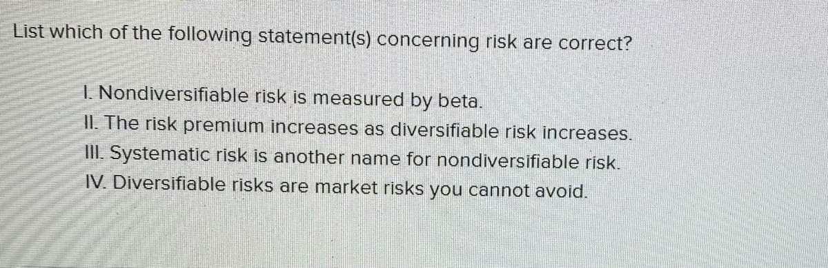 List which of the following statement(s) concerning risk are correct?
1. Nondiversifiable risk is measured by beta.
II. The risk premium increases as diversifiable risk increases.
III. Systematic risk is another name for nondiversifiable risk.
IV. Diversifiable risks are market risks you cannot avoid.
