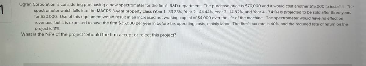 Ogren Corporation is considering purchasing a new spectrometer for the firm's R&D department. The purchase price is $70,000 and it would cost another $15,000 to install it. The
spectrometer which falls into the MACRS 3-year property class (Year 1- 33.33%, Year 2- 44.44%, Year 3 - 14.82%, and Year 4 - 7.41%) is projected to be sold after three years
for $30,000. Use of this equipment would result in an increased net working capital of $4,000 over the life of the machine. The spectrometer would have no effect on
revenues, but it is expected to save the firm $35,000 per year in before-tax operating costs, mainly labor. The firm's tax rate is 40%, and the required rate of return on the
project is 11%.
What is the NPV of the project? Should the firm accept or reject this project?
