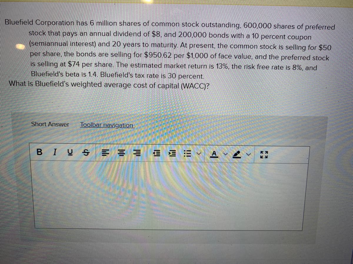 Bluefield Corporation has 6 million shares of common stock outstanding, 600,000 shares of preferred
stock that pays an annual dividend of $8, and 200,000 bonds with a 10 percent coupon
(semiannual interest) and 20 years to maturity. At present, the common stock is selling for $50
per share, the bonds are selling for $950.62 per $1,000 of face value, and the preferred stock
is selling at $74 per share. The estimated market return is 13%, the risk free rate is 8%, and
Bluefield's beta is 1.4. Bluefield's tax rate is 30 percent.
What is Bluefield's weighted average cost of capital (WACC)?
Short Answer
Toolbar navigation
BIUS
