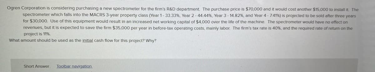 Ogren Corporation is considering purchasing a new spectrometer for the firm's R&D department. The purchase price is $70,000 and it would cost another $15,000 to install it. The
spectrometer which falls into the MACRS 3-year property class (Year 1-33.33%, Year 2 - 44.44%, Year 3 - 14.82%, and Year 4 - 7.41%) is projected to be sold after three years
for $30,000. Use of this equipment would result in an increased net working capital of $4,000 over the life of the machine. The spectrometer would have no effect on
revenues, but it is expected to save the firm $35,000 per year in before-tax operating costs, mainly labor. The firm's tax rate is 40%, and the required rate of return on the
project is 11%.
What amount should be used as the initial cash flow for this project? Why?
Short Answer
Toolbar navigation
