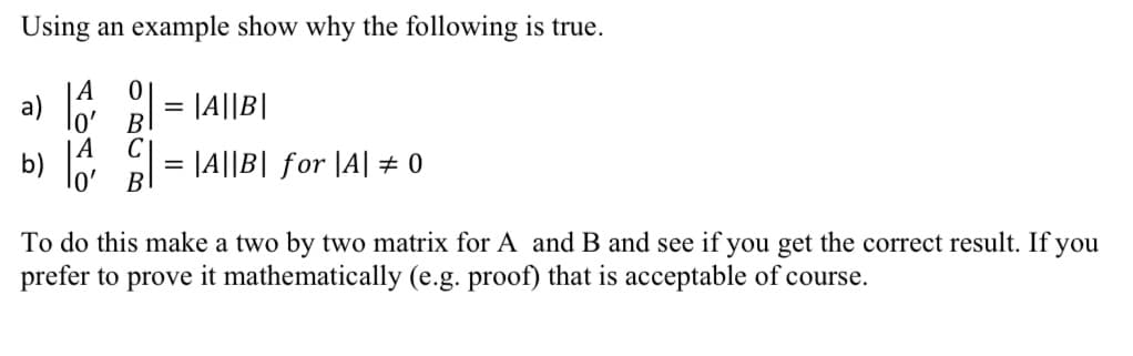 Using an example show why the following is true.
a)
= |A||B|
lo'
B
A
C
b)
|A||B| for |A| ± 0
B
To do this make a two by two matrix for A and B and see if you get the correct result. If you
prefer to prove it mathematically (e.g. proof) that is acceptable of course.
